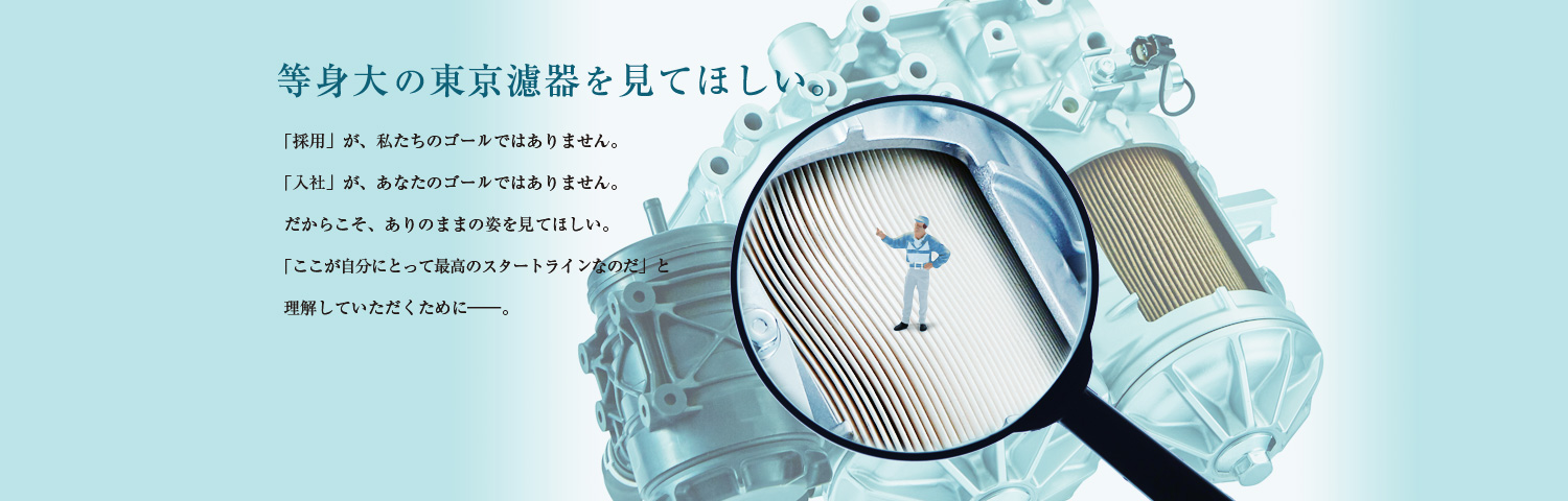 等身大の東京濾器を見てほしい。「採用」が、私たちのゴールではありません。「入社」が、あなたのゴールではありません。だからこそ、ありのままの姿を見てほしい。「ここが自分にとって最高のスタートラインなのだ」と理解していただくために―。