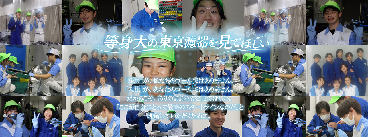 等身大の東京濾器を見てほしい。「採用」が、私たちのゴールではありません。「入社」が、あなたのゴールではありません。だからこそ、ありのままの姿を見てほしい。「ここが自分にとって最高のスタートラインなのだ」と理解していただくために―。