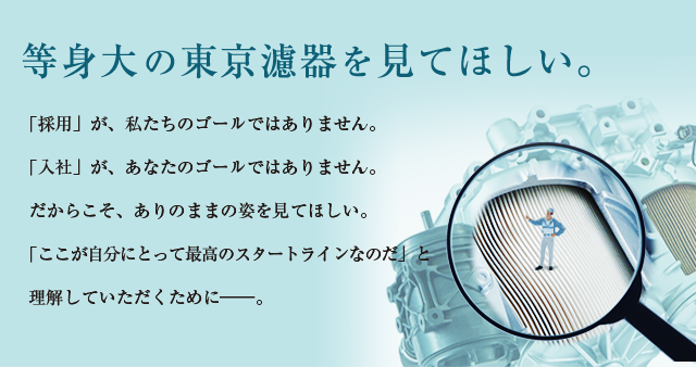 等身大の東京濾器を見てほしい。「採用」が、私たちのゴールではありません。「入社」が、あなたのゴールではありません。だからこそ、ありのままの姿を見てほしい。「ここが自分にとって最高のスタートラインなのだ」と理解していただくために―。